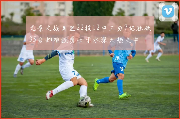 无奈之战库里22投12中三分7记独砍35分却难救勇士于水深火热之中