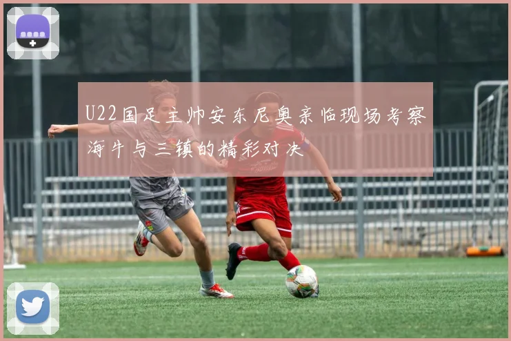 U22国足主帅安东尼奥亲临现场考察海牛与三镇的精彩对决