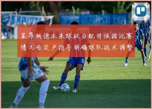 莱昂纳德未来球权分配将依据比赛情况而定卢指导明确球队战术调整方向
