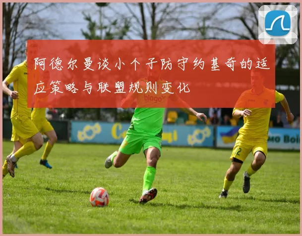 阿德尔曼谈小个子防守约基奇的适应策略与联盟规则变化