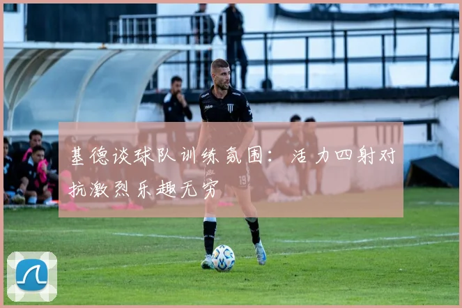 基德谈球队训练氛围：活力四射对抗激烈乐趣无穷