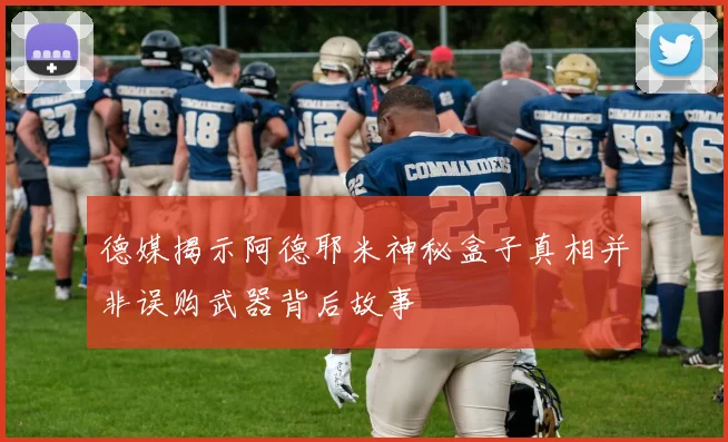 德媒揭示阿德耶米神秘盒子真相并非误购武器背后故事