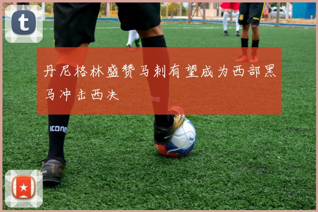 丹尼格林盛赞马刺有望成为西部黑马冲击西决