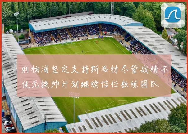 利物浦坚定支持斯洛特尽管战绩不佳无换帅计划继续信任教练团队