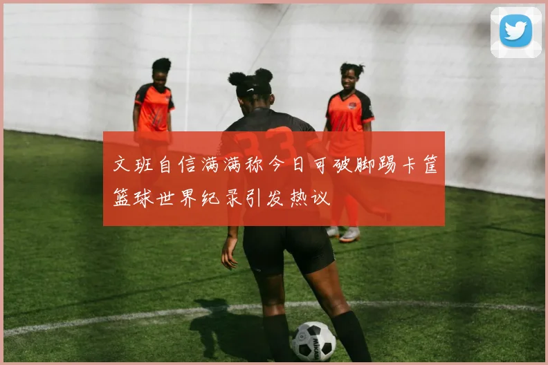 文班自信满满称今日可破脚踢卡筐篮球世界纪录引发热议