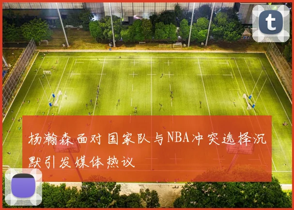 杨瀚森面对国家队与NBA冲突选择沉默引发媒体热议