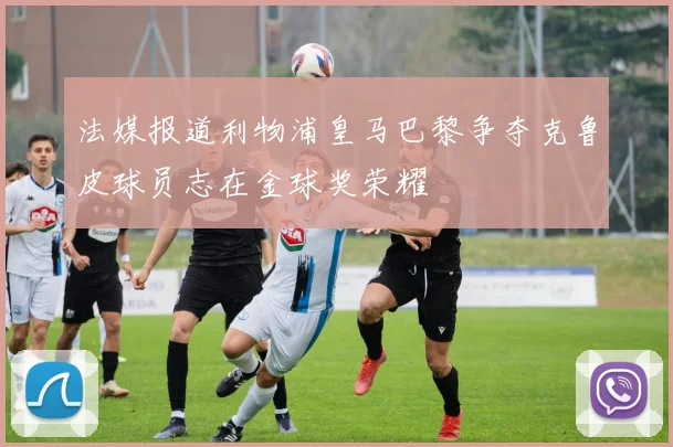法媒报道利物浦皇马巴黎争夺克鲁皮球员志在金球奖荣耀