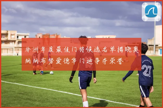 非洲年度最佳门将候选名单揭晓奥纳纳布努爱德华门迪争夺荣誉