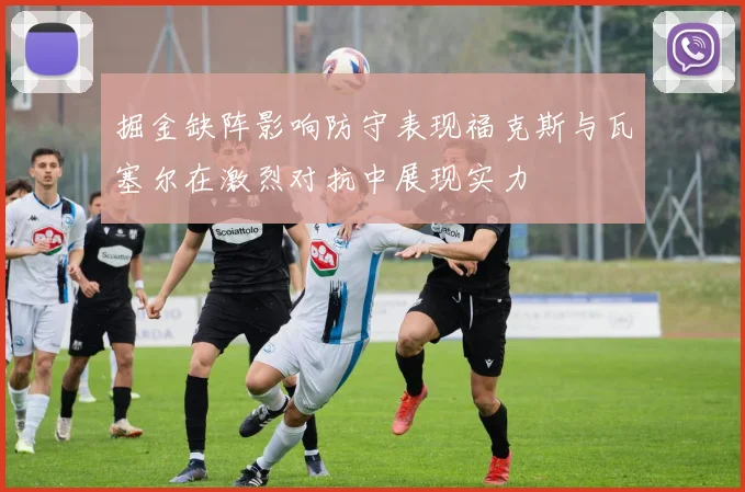 掘金缺阵影响防守表现福克斯与瓦塞尔在激烈对抗中展现实力