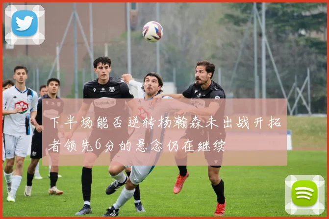 下半场能否逆转杨瀚森未出战开拓者领先6分的悬念仍在继续