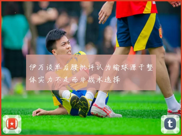 伊万谈单后腰批评认为输球源于整体实力不足而非战术选择