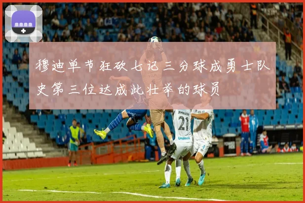 穆迪单节狂砍七记三分球成勇士队史第三位达成此壮举的球员