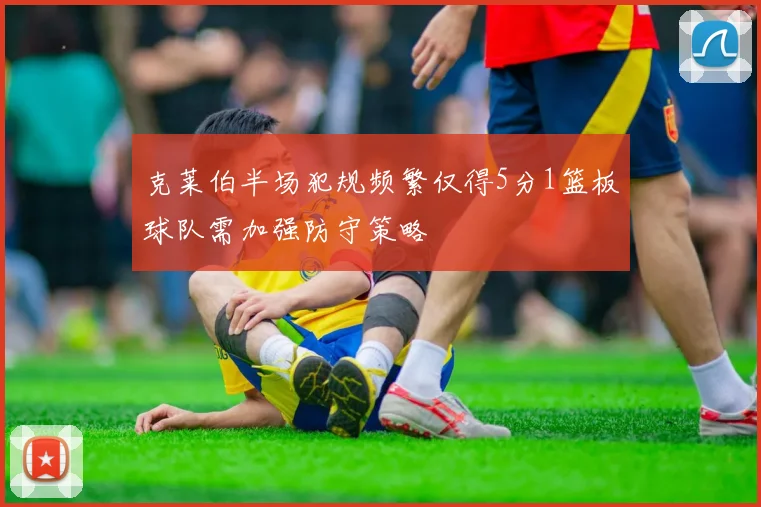 克莱伯半场犯规频繁仅得5分1篮板球队需加强防守策略