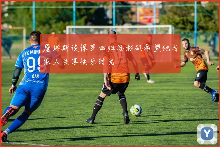 詹姆斯谈保罗回归洛杉矶希望他与家人共享快乐时光