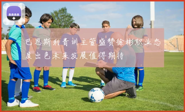 巴恩斯利青训主管盛赞徐彬职业态度出色未来发展值得期待