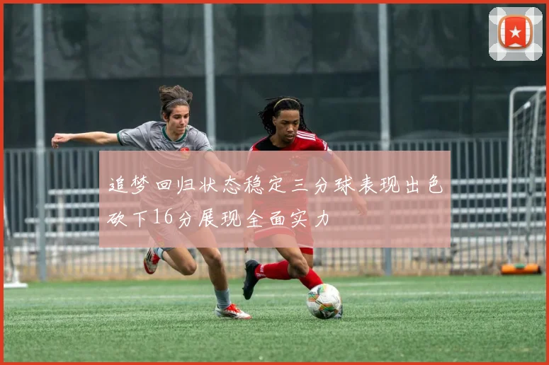 追梦回归状态稳定三分球表现出色砍下16分展现全面实力