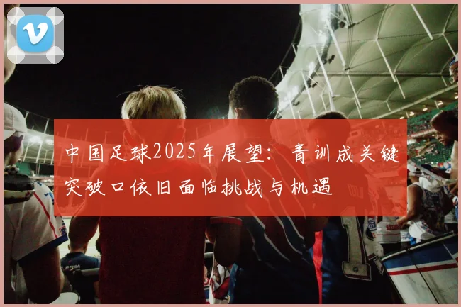 中国足球2025年展望：青训成关键突破口依旧面临挑战与机遇