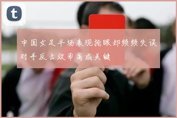 中国女足半场表现抢眼却频频失误对手反击效率高成关键