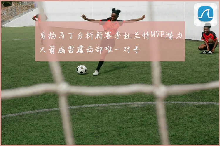 肯扬马丁分析新赛季杜兰特MVP潜力火箭成雷霆西部唯一对手