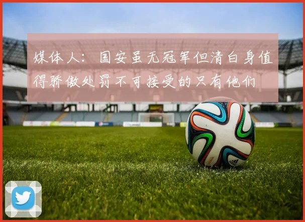 媒体人：国安虽无冠军但清白身值得骄傲处罚不可接受的只有他们