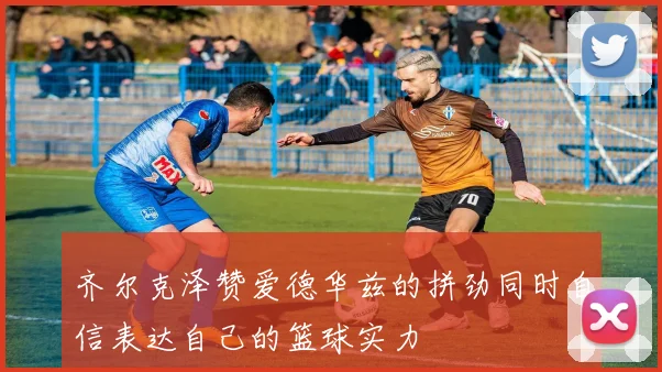 齐尔克泽赞爱德华兹的拼劲同时自信表达自己的篮球实力