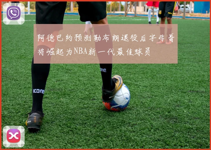 阿德巴约预测勒布朗退役后字母哥将崛起为NBA新一代最佳球员