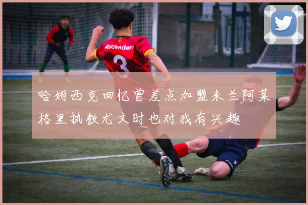 哈姆西克回忆曾差点加盟米兰阿莱格里执教尤文时也对我有兴趣