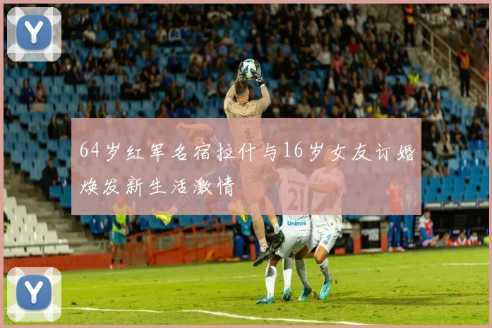 64岁红军名宿拉什与16岁女友订婚焕发新生活激情