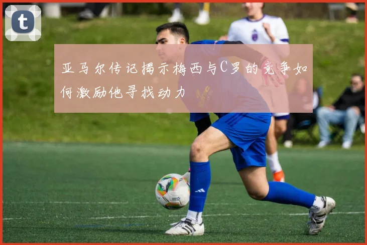亚马尔传记揭示梅西与C罗的竞争如何激励他寻找动力