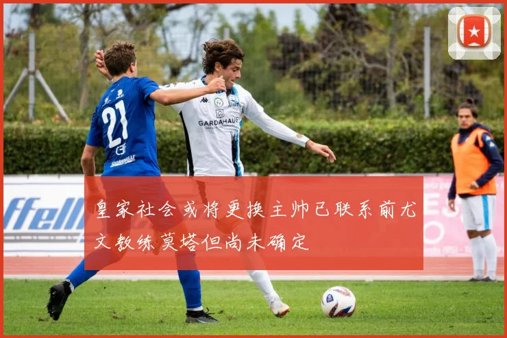 皇家社会或将更换主帅已联系前尤文教练莫塔但尚未确定