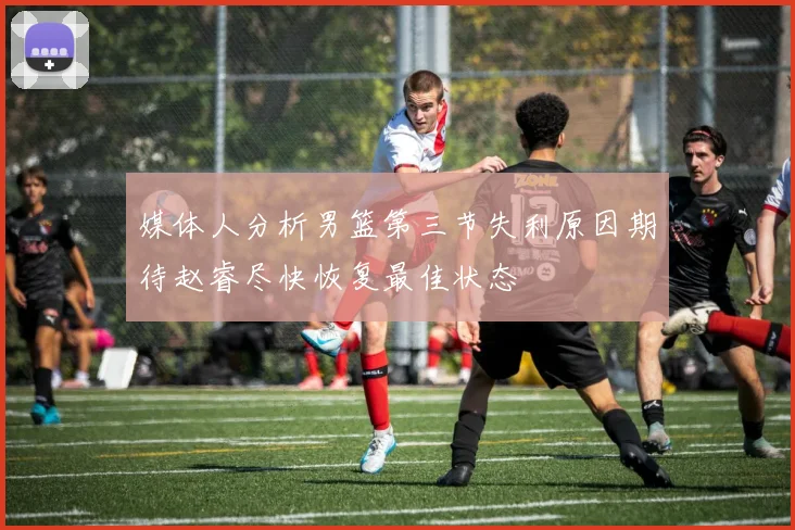 媒体人分析男篮第三节失利原因期待赵睿尽快恢复最佳状态
