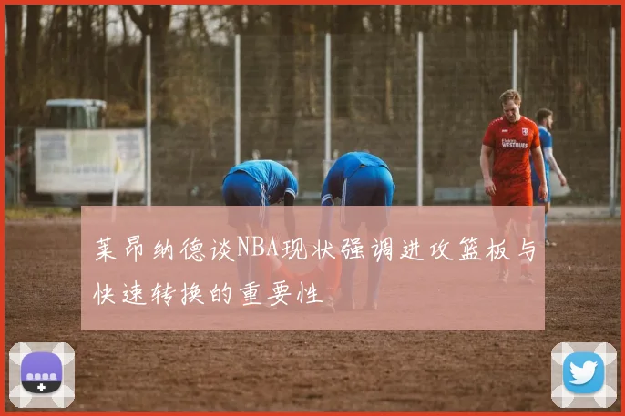 莱昂纳德谈NBA现状强调进攻篮板与快速转换的重要性