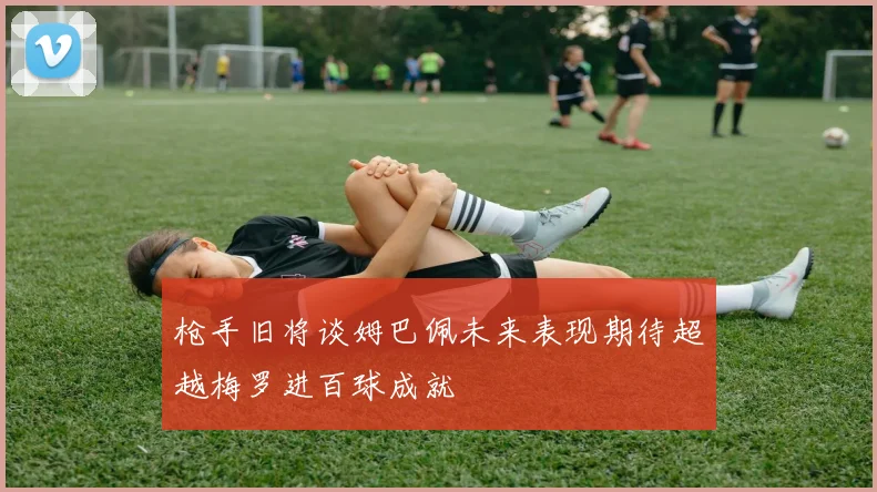 枪手旧将谈姆巴佩未来表现期待超越梅罗进百球成就
