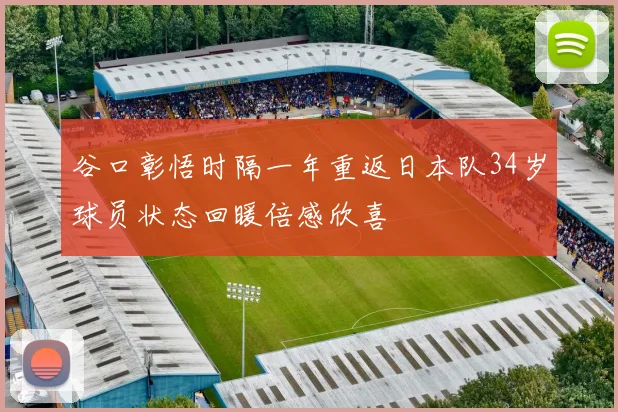 谷口彰悟时隔一年重返日本队34岁球员状态回暖倍感欣喜