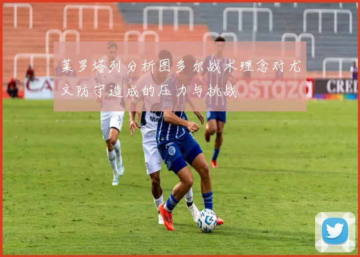 莱罗塔列分析图多尔战术理念对尤文防守造成的压力与挑战