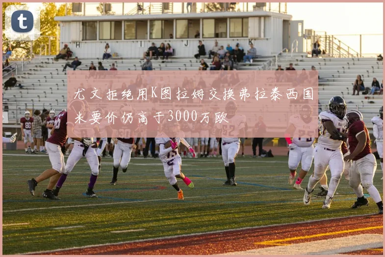 尤文拒绝用K图拉姆交换弗拉泰西国米要价仍高于3000万欧