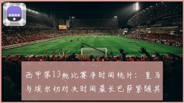 西甲第13轮比赛净时间统计：皇马与埃尔切对决时间最长巴萨紧随其后