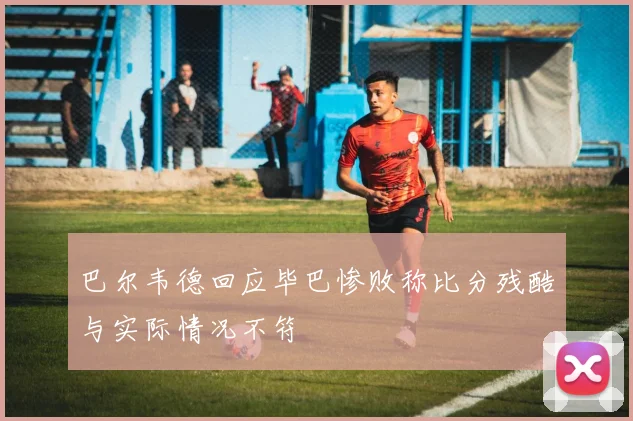 巴尔韦德回应毕巴惨败称比分残酷与实际情况不符