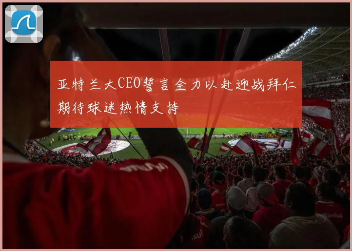 亚特兰大CEO誓言全力以赴迎战拜仁期待球迷热情支持