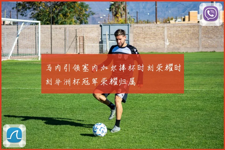马内引领塞内加尔捧杯时刻荣耀时刻非洲杯冠军荣耀归属