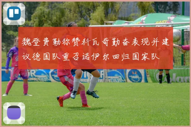 魏登费勒称赞科瓦奇勤奋表现并建议德国队重召诺伊尔回归国家队